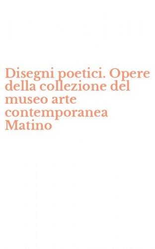 Disegni poetici. Opere della collezione del museo arte contemporanea Matino