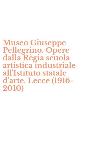 Museo Giuseppe Pellegrino. Opere dalla R&egrave;gia scuola artistica industriale all'Istituto statale d'arte. Lecce (1916-2010)