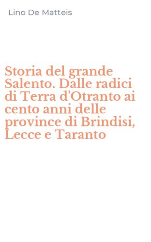 Storia del grande Salento. Dalle radici di Terra d'Otranto ai cento anni delle province di Brindisi, Lecce e Taranto