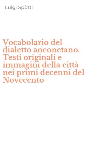 Vocabolario del dialetto anconetano. Testi originali e immagini della citt&agrave; nei primi decenni del Novecento