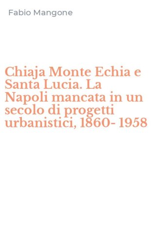 Chiaja Monte Echia e Santa Lucia. La Napoli mancata in un secolo di progetti urbanistici, 1860-1958