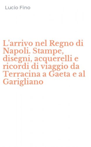 L'arrivo nel Regno di Napoli. Stampe, disegni, acquerelli e ricordi di viaggio da Terracina a Gaeta e al Garigliano