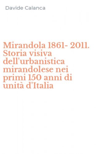 Mirandola 1861-2011. Storia visiva dell'urbanistica mirandolese nei primi 150 anni di unit&agrave; d'Italia