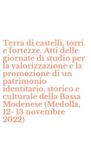 Terra di castelli, torri e fortezze. Atti delle giornate di studio per la valorizzazione e la promozione di un patrimonio identitario, storico e culturale della Bassa Modenese (Medolla, 12-13 novembre 2022)
