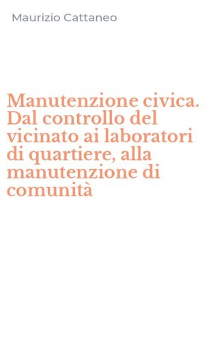 Manutenzione civica. Dal controllo del vicinato ai laboratori di quartiere, alla manutenzione di comunit&agrave;