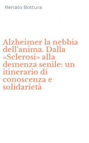 Alzheimer la nebbia dell'anima. Dalla &laquo;Sclerosi&raquo; alla demenza senile: un itinerario di conoscenza e solidariet&agrave;