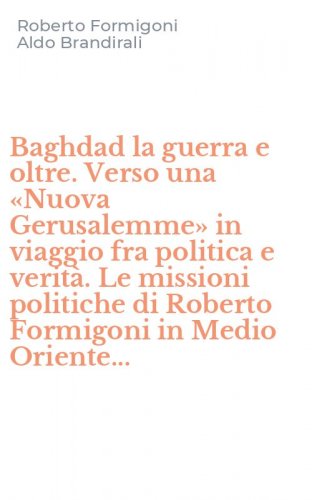 Baghdad la guerra e oltre. Verso una &laquo;Nuova Gerusalemme&raquo; in viaggio fra politica e verit&agrave;. Le missioni politiche di Roberto Formigoni in Medio Oriente...