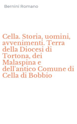 Cella. Storia, uomini, avvenimenti. Terra della Diocesi di Tortona, dei Malaspina e dell'antico Comune di Cella di Bobbio