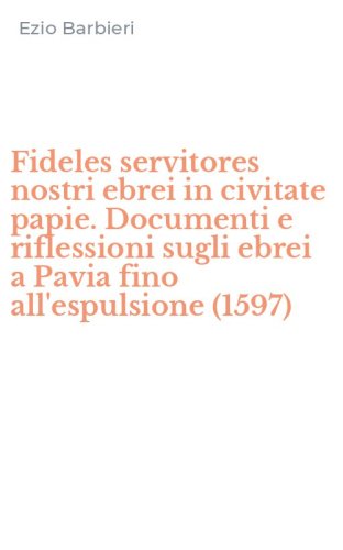 Fideles servitores nostri ebrei in civitate papie. Documenti e riflessioni sugli ebrei a Pavia fino all'espulsione (1597)