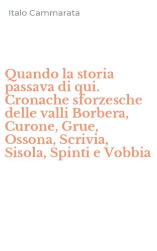 Quando la storia passava di qui. Cronache sforzesche delle valli Borbera, Curone, Grue, Ossona, Scrivia, Sisola, Spinti e Vobbia