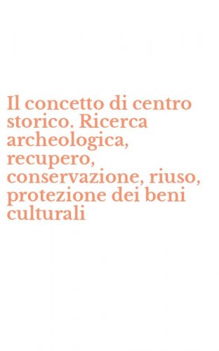 Il concetto di centro storico. Ricerca archeologica, recupero, conservazione, riuso, protezione dei beni culturali