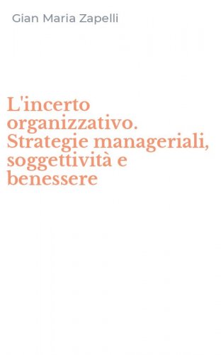L'incerto organizzativo. Strategie manageriali, soggettivit&agrave; e benessere