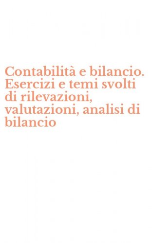 Contabilit&agrave; e bilancio. Esercizi e temi svolti di rilevazioni, valutazioni, analisi di bilancio