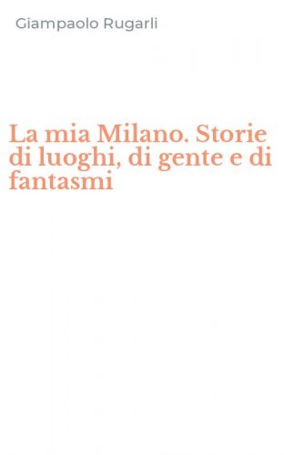 La mia Milano. Storie di luoghi, di gente e di fantasmi