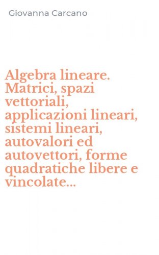 Algebra lineare. Matrici, spazi vettoriali, applicazioni lineari, sistemi lineari, autovalori ed autovettori, forme quadratiche libere e vincolate...