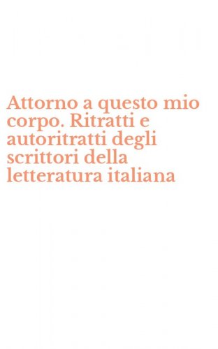 Attorno a questo mio corpo. Ritratti e autoritratti degli scrittori della letteratura italiana