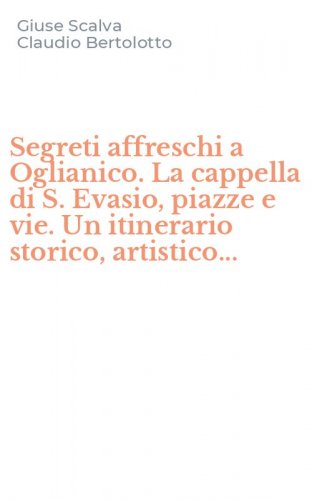 Segreti affreschi a Oglianico. La cappella di S. Evasio, piazze e vie. Un itinerario storico, artistico...