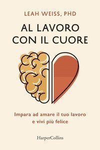 Al lavoro con il cuore. Impara ad amare il tuo lavoro e vivi pi&ugrave; felice
