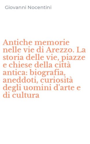 Antiche memorie nelle vie di Arezzo. La storia delle vie, piazze e chiese della citt&agrave; antica: biografia, aneddoti, curiosit&agrave; degli uomini d'arte e di cultura