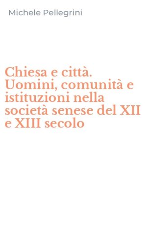 Chiesa e citt&agrave;. Uomini, comunit&agrave; e istituzioni nella societ&agrave; senese del XII e XIII secolo