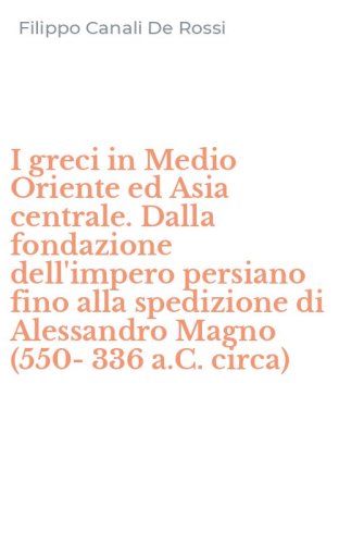 I greci in Medio Oriente ed Asia centrale. Dalla fondazione dell'impero persiano fino alla spedizione di Alessandro Magno (550-336 a.C. circa)