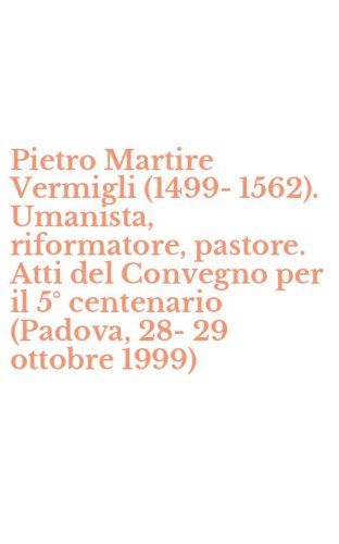 Pietro Martire Vermigli (1499-1562). Umanista, riformatore, pastore. Atti del Convegno per il 5&deg; centenario (Padova, 28-29 ottobre 1999)
