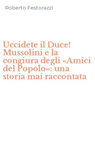 Uccidete il Duce! Mussolini e la congiura degli &laquo;Amici del Popolo&raquo;: una storia mai raccontata