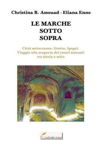 Le Marche sotto sopra. Citt&agrave; sotterranee, grotte, ipogei. Viaggio alla scoperta dei tesori nascosti tra storia e mito