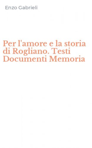 Per l'amore e la storia di Rogliano. Testi Documenti Memoria