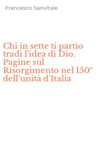 Chi in sette ti part&igrave;o trad&igrave; l'idea di Dio. Pagine sul Risorgimento nel 150&ordm; dell'unit&agrave; d'Italia