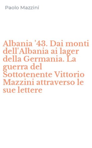 Albania '43. Dai monti dell'Albania ai lager della Germania. La guerra del Sottotenente Vittorio Mazzini attraverso le sue lettere