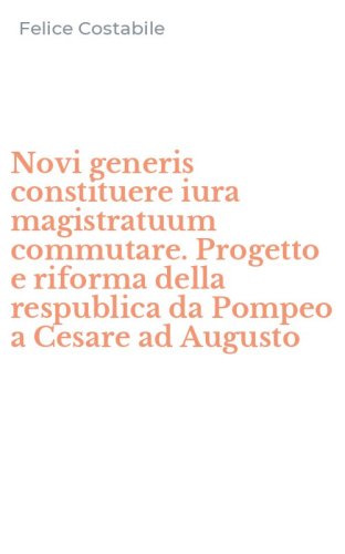Novi generis constituere iura magistratuum commutare. Progetto e riforma della respublica da Pompeo a Cesare ad Augusto