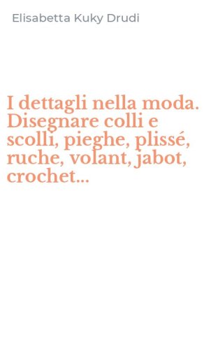 I dettagli nella moda. Disegnare colli e scolli, pieghe, pliss&eacute;, ruche, volant, jabot, crochet...