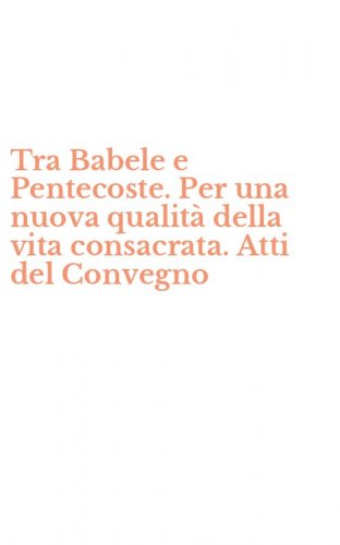 Tra Babele e Pentecoste. Per una nuova qualit&agrave; della vita consacrata. Atti del Convegno