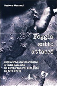 Foggia sotto attacco. Dagli archivi segreti angloamericani le verit&agrave; nascoste sui bombardamenti della citt&agrave; dal 1940 al 1943