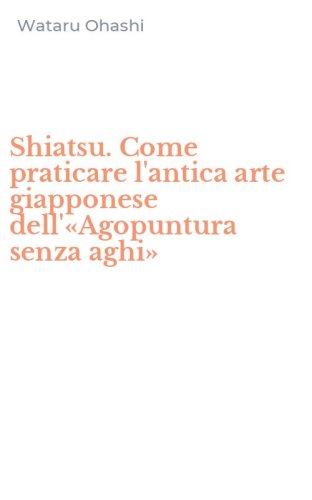 Shiatsu. Come praticare l'antica arte giapponese dell'&laquo;Agopuntura senza aghi&raquo;