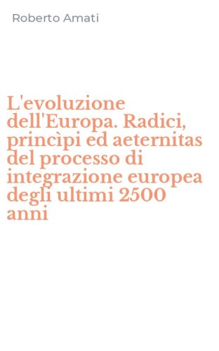 L'evoluzione dell'Europa. Radici, princ&igrave;pi ed aeternitas del processo di integrazione europea degli ultimi 2500 anni