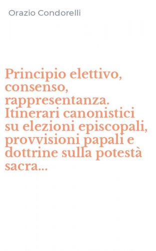 Principio elettivo, consenso, rappresentanza. Itinerari canonistici su elezioni episcopali, provvisioni papali e dottrine sulla potest&agrave; sacra...