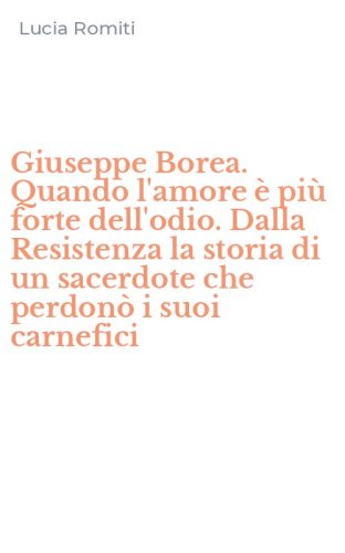 Giuseppe Borea. Quando l'amore &egrave; pi&ugrave; forte dell'odio. Dalla Resistenza la storia di un sacerdote che perdon&ograve; i suoi carnefici