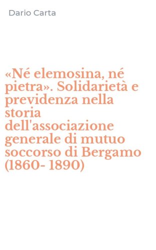 &laquo;N&eacute; elemosina, n&eacute; pietra&raquo;. Solidariet&agrave; e previdenza nella storia dell'associazione generale di mutuo soccorso di Bergamo (1860-1890)
