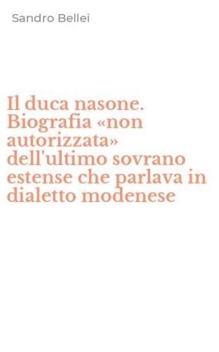 Il duca nasone. Biografia &laquo;non autorizzata&raquo; dell'ultimo sovrano estense che parlava in dialetto modenese