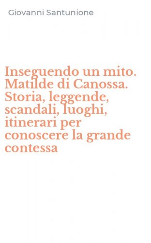 Inseguendo un mito. Matilde di Canossa. Storia, leggende, scandali, luoghi, itinerari per conoscere la grande contessa