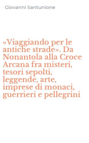 &laquo;Viaggiando per le antiche strade&raquo;. Da Nonantola alla Croce Arcana fra misteri, tesori sepolti, leggende, arte, imprese di monaci, guerrieri e pellegrini