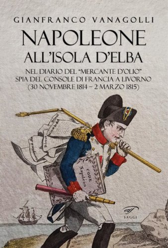 Napoleone all'Isola d'Elba. Nel diario del &laquo;mercante d'olio&raquo; spia del console di Francia a Livorno (30 novembre 1814-2 marzo 1815)