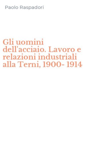 Gli uomini dell'acciaio. Lavoro e relazioni industriali alla Terni, 1900-1914