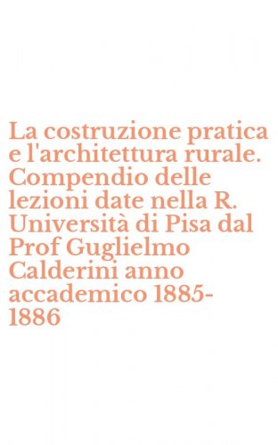 La costruzione pratica e l'architettura rurale. Compendio delle lezioni date nella R. Universit&agrave; di Pisa dal Prof Guglielmo Calderini anno accademico 1885-1886