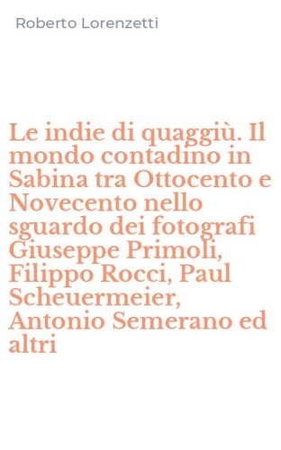 Le indie di quaggi&ugrave;. Il mondo contadino in Sabina tra Ottocento e Novecento nello sguardo dei fotografi Giuseppe Primoli, Filippo Rocci, Paul Scheuermeier, Antonio Semerano ed altri