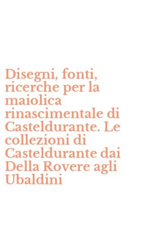 Disegni, fonti, ricerche per la maiolica rinascimentale di Casteldurante. Le collezioni di Casteldurante dai Della Rovere agli Ubaldini