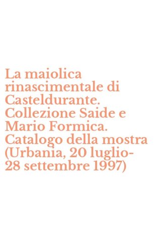 La maiolica rinascimentale di Casteldurante. Collezione Saide e Mario Formica. Catalogo della mostra (Urbania, 20 luglio-28 settembre 1997)