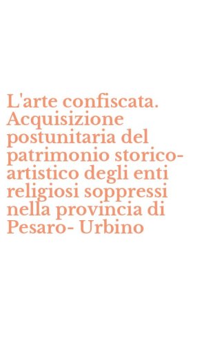 L'arte confiscata. Acquisizione postunitaria del patrimonio storico-artistico degli enti religiosi soppressi nella provincia di Pesaro-Urbino